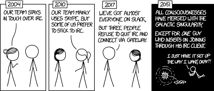 2004: Our team stays in touch over IRC. 2010: Our team mainly uses Skype, but some of us prefer to stick to IRC. 2017: We've got almost everyone on Slack, But three people refuse to quit IRC and connect via gateway. 2051: All consciousnesses have merged with the Galactic Singularity, Except for one guy who insists on joining through his IRC client. "I just have it set up the way I want, okay?!" Sigh